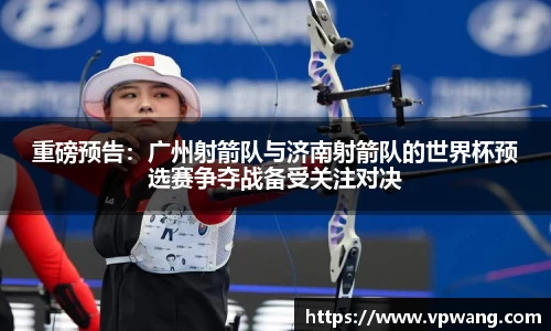 重磅预告：广州射箭队与济南射箭队的世界杯预选赛争夺战备受关注对决
