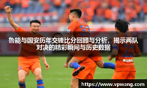 鲁能与国安历年交锋比分回顾与分析，揭示两队对决的精彩瞬间与历史数据